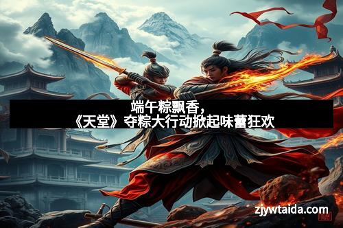 端午粽飘香，《天堂》夺粽大行动掀起味蕾狂欢